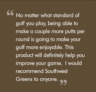 Quote: No matter what standard of golf you play, being able to make a couple more putts per round is going to make your golf more enjoyable. This product will definitely help you improve your game.  I would recommend Southwest Greens to anyone