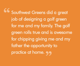 Quote: Southwest Greens did a great job of designing a golf green for me and my family. The golf green rolls true and is awesome for chipping giving me and my father the opportunity to practice at home.